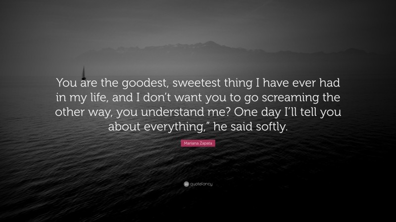 Mariana Zapata Quote: “You are the goodest, sweetest thing I have ever had in my life, and I don’t want you to go screaming the other way, you understand me? One day I’ll tell you about everything,” he said softly.”