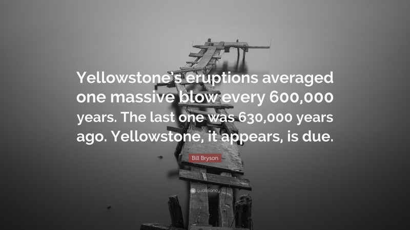 Bill Bryson Quote: “Yellowstone’s eruptions averaged one massive blow every 600,000 years. The last one was 630,000 years ago. Yellowstone, it appears, is due.”