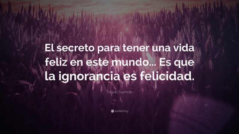 Tatsuki Fujimoto Quote: “El secreto para tener una vida feliz en este mundo... Es que la ignorancia es felicidad.”