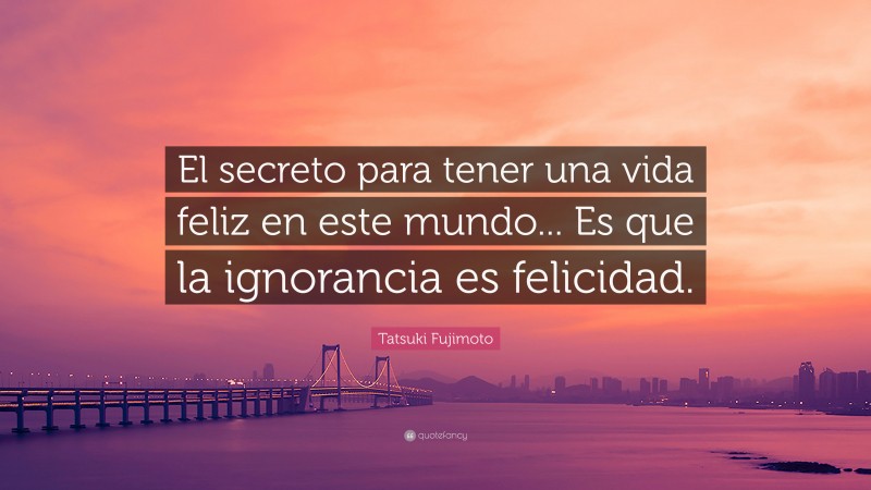Tatsuki Fujimoto Quote: “El secreto para tener una vida feliz en este mundo... Es que la ignorancia es felicidad.”
