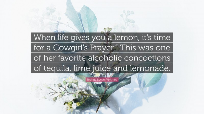 Brenda Bevan Remmes Quote: “When life gives you a lemon, it’s time for a Cowgirl’s Prayer.” This was one of her favorite alcoholic concoctions of tequila, lime juice and lemonade.”