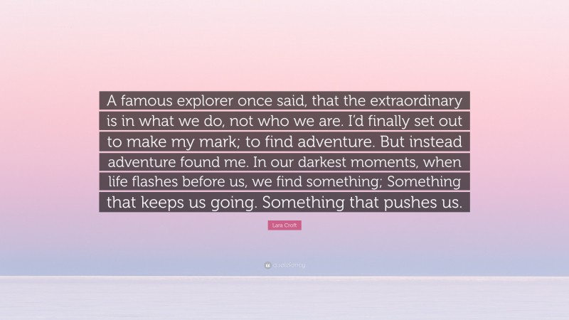 Lara Croft Quote: “A famous explorer once said, that the extraordinary is in what we do, not who we are. I’d finally set out to make my mark; to find adventure. But instead adventure found me. In our darkest moments, when life flashes before us, we find something; Something that keeps us going. Something that pushes us.”