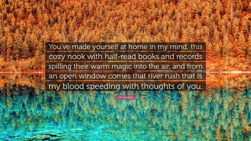 Kirk Diedrich Quote: “You’ve made yourself at home in my mind; this cozy nook with half-read books and records spilling their warm magic into the air, and from an open window comes that river rush that is my blood speeding with thoughts of you.”