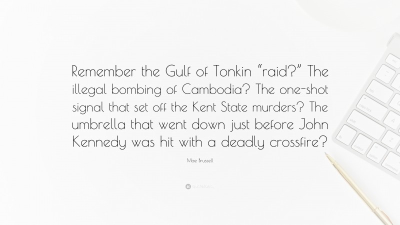Mae Brussell Quote: “Remember the Gulf of Tonkin “raid?” The illegal bombing of Cambodia? The one-shot signal that set off the Kent State murders? The umbrella that went down just before John Kennedy was hit with a deadly crossfire?”