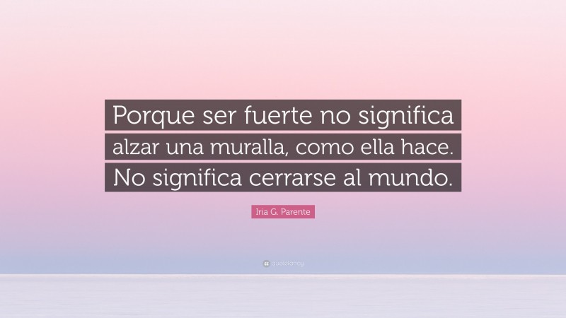 Iria G. Parente Quote: “Porque ser fuerte no significa alzar una muralla, como ella hace. No significa cerrarse al mundo.”