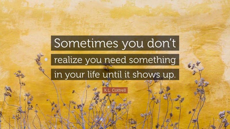 K.L. Cottrell Quote: “Sometimes you don’t realize you need something in your life until it shows up.”