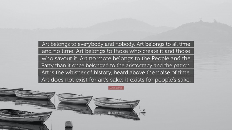 Julian Barnes Quote: “Art belongs to everybody and nobody. Art belongs to all time and no time. Art belongs to those who create it and those who savour it. Art no more belongs to the People and the Party than it once belonged to the aristocracy and the patron. Art is the whisper of history, heard above the noise of time. Art does not exist for art’s sake: it exists for people’s sake.”