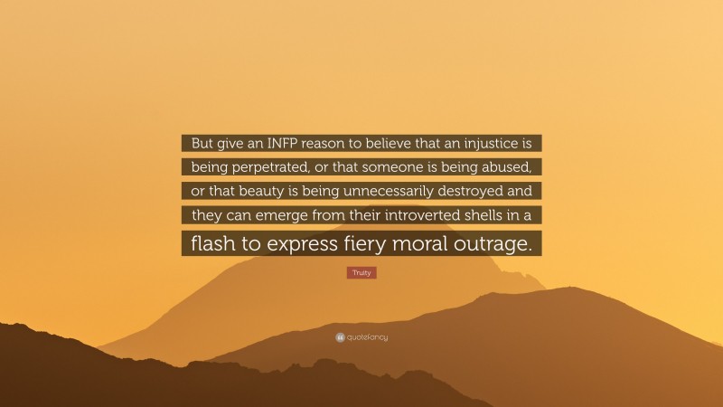 Truity Quote: “But give an INFP reason to believe that an injustice is being perpetrated, or that someone is being abused, or that beauty is being unnecessarily destroyed and they can emerge from their introverted shells in a flash to express fiery moral outrage.”