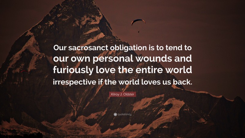 Kilroy J. Oldster Quote: “Our sacrosanct obligation is to tend to our own personal wounds and furiously love the entire world irrespective if the world loves us back.”