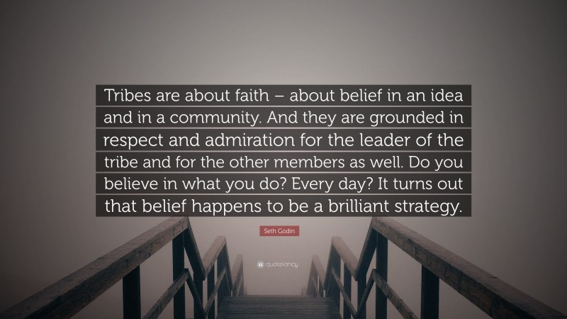 Seth Godin Quote: “Tribes are about faith – about belief in an idea and in a community. And they are grounded in respect and admiration for the leader of the tribe and for the other members as well. Do you believe in what you do? Every day? It turns out that belief happens to be a brilliant strategy.”
