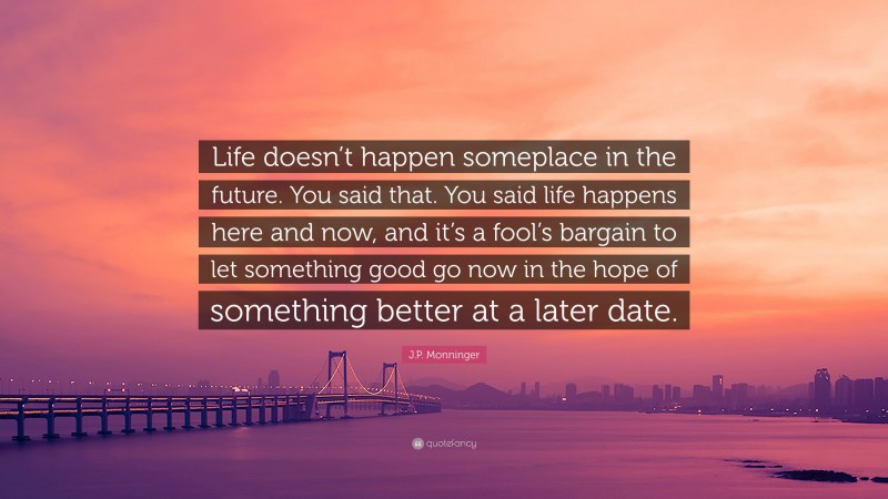 J.P. Monninger Quote: “Life doesn’t happen someplace in the future. You said that. You said life happens here and now, and it’s a fool’s bargain to let something good go now in the hope of something better at a later date.”