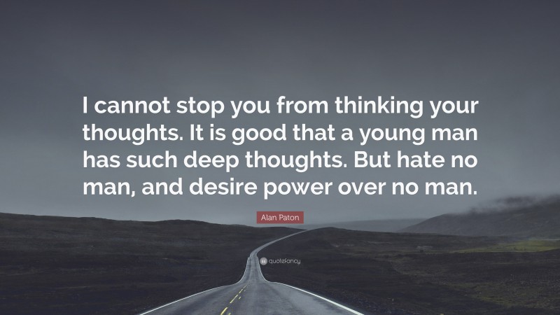 Alan Paton Quote: “I cannot stop you from thinking your thoughts. It is good that a young man has such deep thoughts. But hate no man, and desire power over no man.”