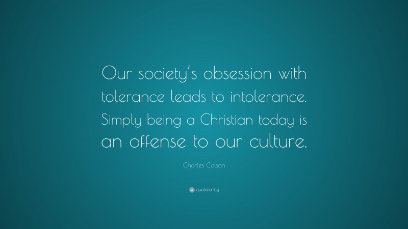 Charles Colson Quote: “Our society’s obsession with tolerance leads to intolerance. Simply being a Christian today is an offense to our culture.”