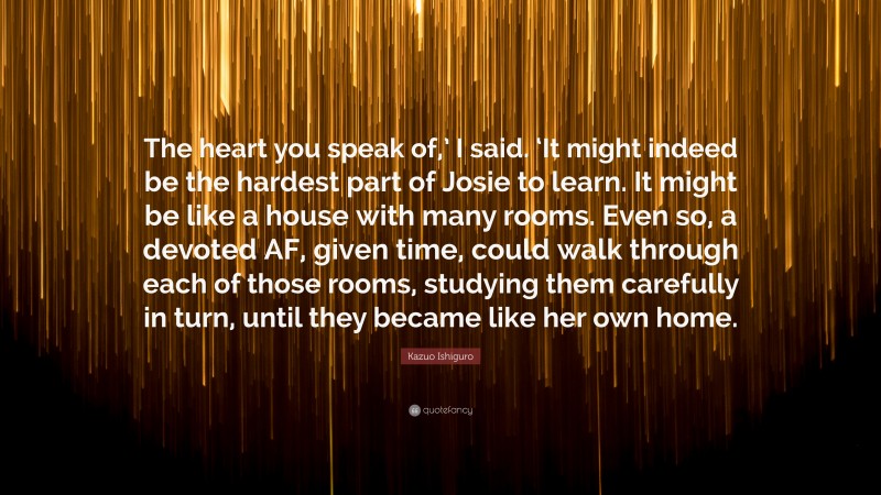 Kazuo Ishiguro Quote: “The heart you speak of,’ I said. ‘It might indeed be the hardest part of Josie to learn. It might be like a house with many rooms. Even so, a devoted AF, given time, could walk through each of those rooms, studying them carefully in turn, until they became like her own home.”