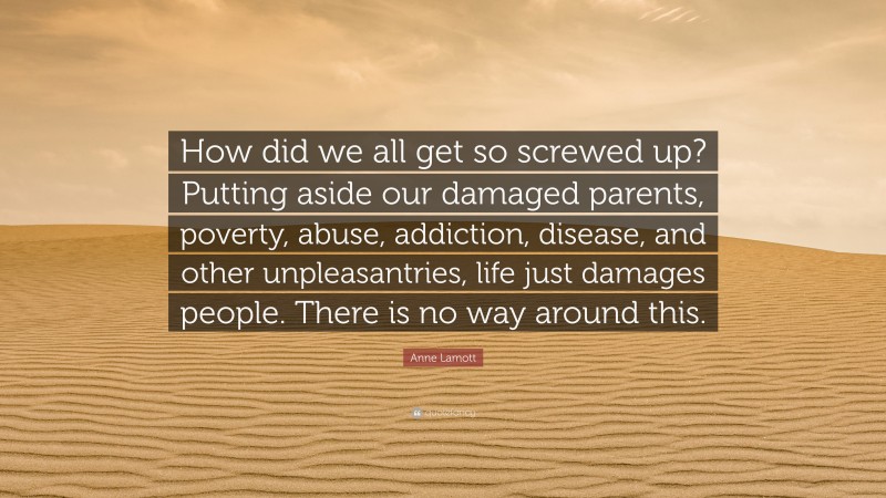 Anne Lamott Quote: “How did we all get so screwed up? Putting aside our damaged parents, poverty, abuse, addiction, disease, and other unpleasantries, life just damages people. There is no way around this.”