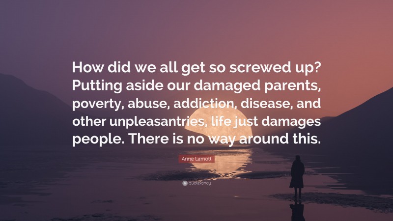 Anne Lamott Quote: “How did we all get so screwed up? Putting aside our damaged parents, poverty, abuse, addiction, disease, and other unpleasantries, life just damages people. There is no way around this.”