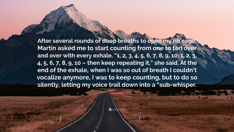 James Nestor Quote: “After several rounds of deep breaths to open my rib cage, Martin asked me to start counting from one to ten over and over with every exhale. “1, 2, 3, 4, 5, 6, 7, 8, 9, 10; 1, 2, 3, 4, 5, 6, 7, 8, 9, 10 – then keep repeating it,” she said. At the end of the exhale, when I was so out of breath I couldn’t vocalize anymore, I was to keep counting, but to do so silently, letting my voice trail down into a “sub-whisper.”