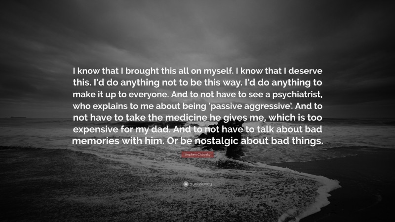 Stephen Chbosky Quote: “I know that I brought this all on myself. I know that I deserve this. I’d do anything not to be this way. I’d do anything to make it up to everyone. And to not have to see a psychiatrist, who explains to me about being ‘passive aggressive’. And to not have to take the medicine he gives me, which is too expensive for my dad. And to not have to talk about bad memories with him. Or be nostalgic about bad things.”