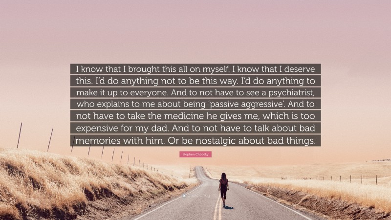 Stephen Chbosky Quote: “I know that I brought this all on myself. I know that I deserve this. I’d do anything not to be this way. I’d do anything to make it up to everyone. And to not have to see a psychiatrist, who explains to me about being ‘passive aggressive’. And to not have to take the medicine he gives me, which is too expensive for my dad. And to not have to talk about bad memories with him. Or be nostalgic about bad things.”