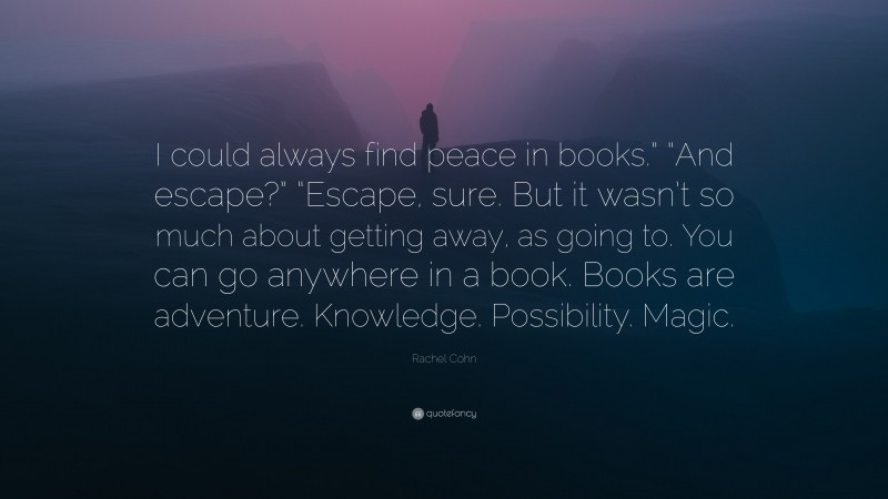 Rachel Cohn Quote: “I could always find peace in books.” “And escape?” “Escape, sure. But it wasn’t so much about getting away, as going to. You can go anywhere in a book. Books are adventure. Knowledge. Possibility. Magic.”