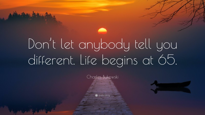 Charles Bukowski Quote: “Don’t let anybody tell you different. Life begins at 65.”