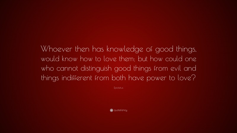 Epictetus Quote: “Whoever then has knowledge of good things, would know how to love them; but how could one who cannot distinguish good things from evil and things indifferent from both have power to love?”