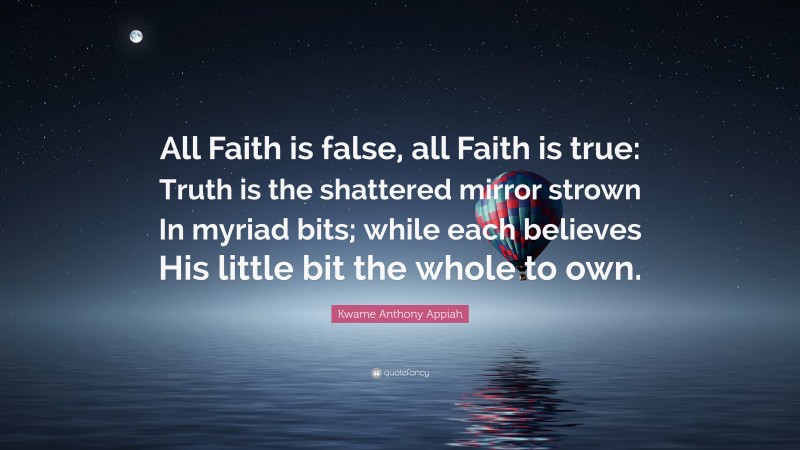 Kwame Anthony Appiah Quote: “All Faith is false, all Faith is true: Truth is the shattered mirror strown In myriad bits; while each believes His little bit the whole to own.”