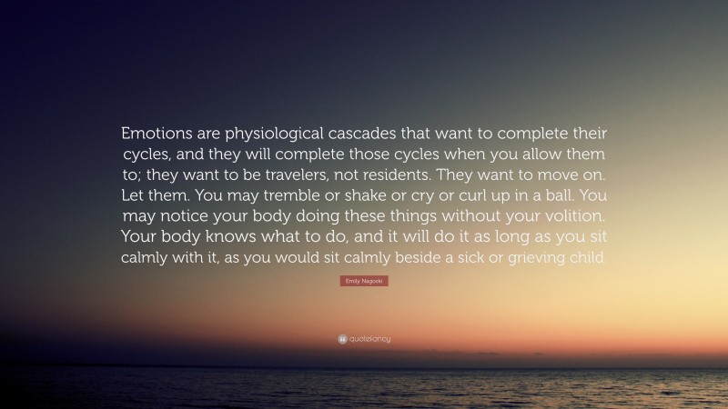Emily Nagoski Quote: “Emotions are physiological cascades that want to complete their cycles, and they will complete those cycles when you allow them to; they want to be travelers, not residents. They want to move on. Let them. You may tremble or shake or cry or curl up in a ball. You may notice your body doing these things without your volition. Your body knows what to do, and it will do it as long as you sit calmly with it, as you would sit calmly beside a sick or grieving child.”