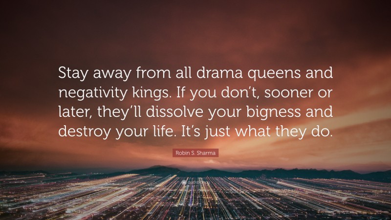 Robin S. Sharma Quote: “Stay away from all drama queens and negativity kings. If you don’t, sooner or later, they’ll dissolve your bigness and destroy your life. It’s just what they do.”