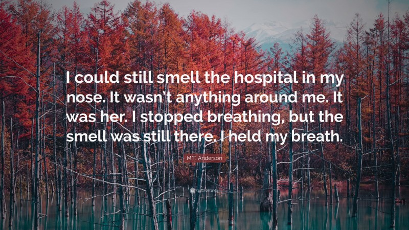 M.T. Anderson Quote: “I could still smell the hospital in my nose. It wasn’t anything around me. It was her. I stopped breathing, but the smell was still there. I held my breath.”