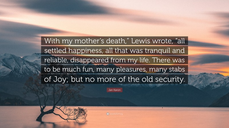Jan Karon Quote: “With my mother’s death,” Lewis wrote, “all settled happiness, all that was tranquil and reliable, disappeared from my life. There was to be much fun, many pleasures, many stabs of Joy; but no more of the old security.”