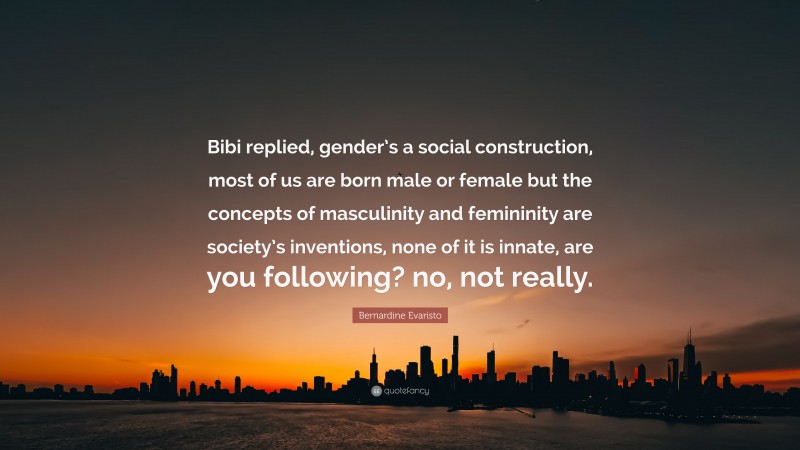 Bernardine Evaristo Quote: “Bibi replied, gender’s a social construction, most of us are born male or female but the concepts of masculinity and femininity are society’s inventions, none of it is innate, are you following? no, not really.”