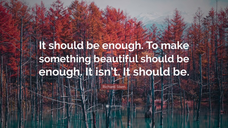 Richard Siken Quote: “It should be enough. To make something beautiful should be enough. It isn’t. It should be.”