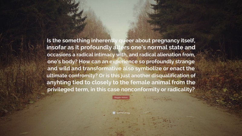 Maggie Nelson Quote: “Is the something inherently queer about pregnancy itself, insofar as it profoundly alters one’s normal state and occasions a radical intimacy with, and radical alienation from, one’s body? How can an experience so profoundly strange and wild and transformative also symbolize or enact the ultimate confromity? Or is this just another disqualification of anyhting tied to closely to the female animal from the privileged term, in this case nonconformity or radicality?”