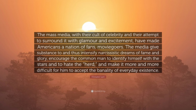 Christopher Lasch Quote: “The mass media, with their cult of celebrity and their attempt to surround it with glamour and excitement, have made Americans a nation of fans, moviegoers. The media give substance to and thus intensify narcissistic dreams of fame and glory, encourage the common man to identify himself with the stars and to hate the “herd,” and make it more and more difficult for him to accept the banality of everyday existence.”