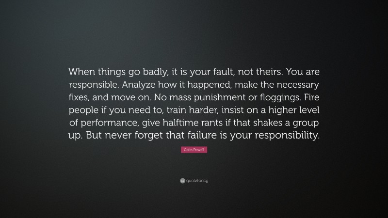 Colin Powell Quote: “When things go badly, it is your fault, not theirs. You are responsible. Analyze how it happened, make the necessary fixes, and move on. No mass punishment or floggings. Fire people if you need to, train harder, insist on a higher level of performance, give halftime rants if that shakes a group up. But never forget that failure is your responsibility.”