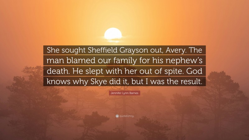 Jennifer Lynn Barnes Quote: “She sought Sheffield Grayson out, Avery. The man blamed our family for his nephew’s death. He slept with her out of spite. God knows why Skye did it, but I was the result.”