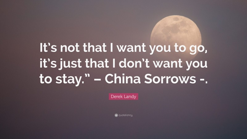 Derek Landy Quote: “It’s not that I want you to go, it’s just that I don’t want you to stay.” – China Sorrows -.”
