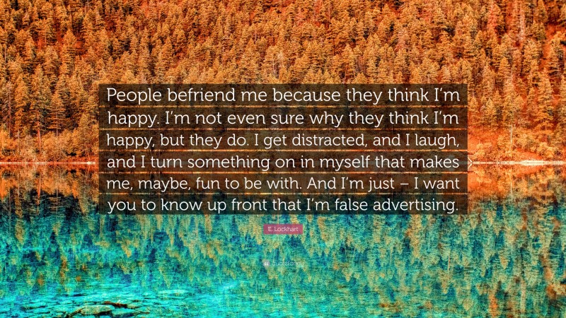 E. Lockhart Quote: “People befriend me because they think I’m happy. I’m not even sure why they think I’m happy, but they do. I get distracted, and I laugh, and I turn something on in myself that makes me, maybe, fun to be with. And I’m just – I want you to know up front that I’m false advertising.”