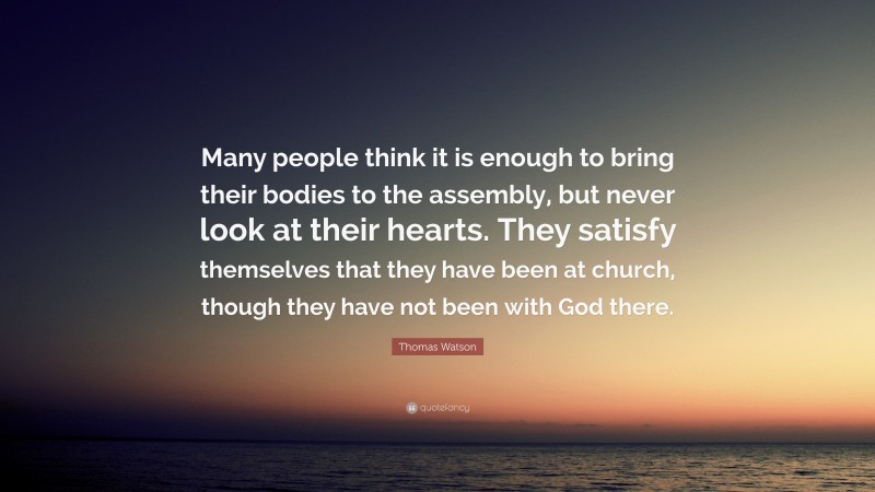 Thomas Watson Quote: “Many people think it is enough to bring their bodies to the assembly, but never look at their hearts. They satisfy themselves that they have been at church, though they have not been with God there.”