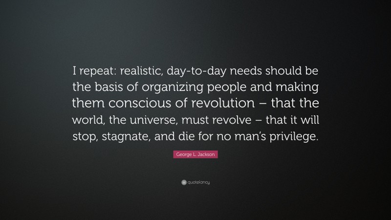 George L. Jackson Quote: “I repeat: realistic, day-to-day needs should be the basis of organizing people and making them conscious of revolution – that the world, the universe, must revolve – that it will stop, stagnate, and die for no man’s privilege.”