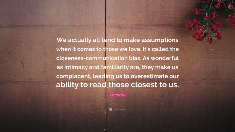 Kate Murphy Quote: “We actually all tend to make assumptions when it comes to those we love. It’s called the closeness-communication bias. As wonderful as intimacy and familiarity are, they make us complacent, leading us to overestimate our ability to read those closest to us.”