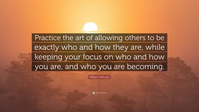 William DeFoore Quote: “Practice the art of allowing others to be exactly who and how they are, while keeping your focus on who and how you are, and who you are becoming.”