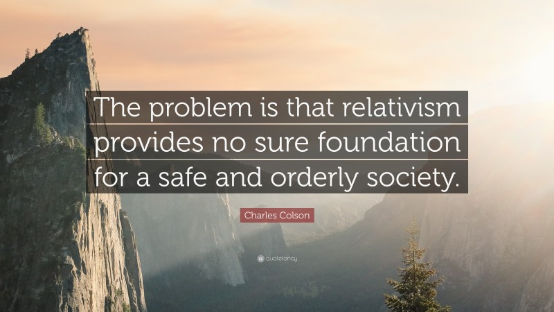 Charles Colson Quote: “The problem is that relativism provides no sure foundation for a safe and orderly society.”