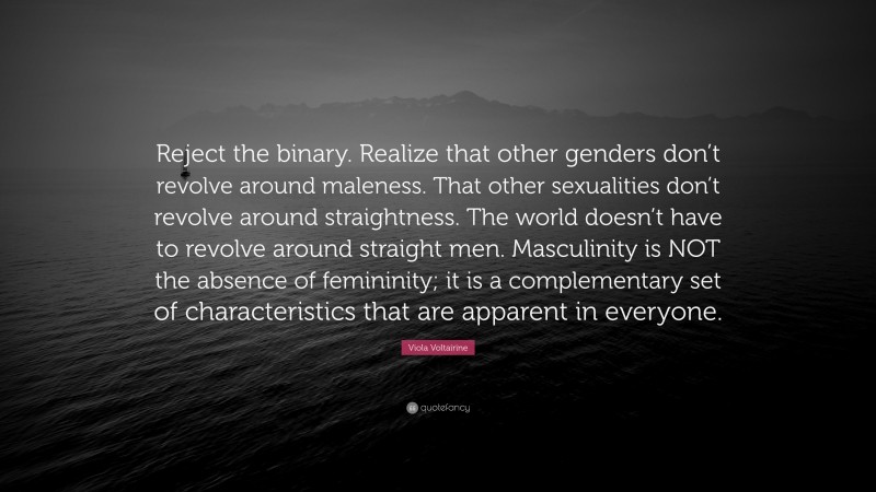 Viola Voltairine Quote: “Reject the binary. Realize that other genders don’t revolve around maleness. That other sexualities don’t revolve around straightness. The world doesn’t have to revolve around straight men. Masculinity is NOT the absence of femininity; it is a complementary set of characteristics that are apparent in everyone.”