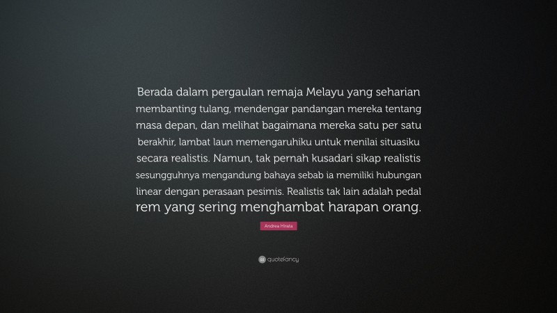 Andrea Hirata Quote: “Berada dalam pergaulan remaja Melayu yang seharian membanting tulang, mendengar pandangan mereka tentang masa depan, dan melihat bagaimana mereka satu per satu berakhir, lambat laun memengaruhiku untuk menilai situasiku secara realistis. Namun, tak pernah kusadari sikap realistis sesungguhnya mengandung bahaya sebab ia memiliki hubungan linear dengan perasaan pesimis. Realistis tak lain adalah pedal rem yang sering menghambat harapan orang.”
