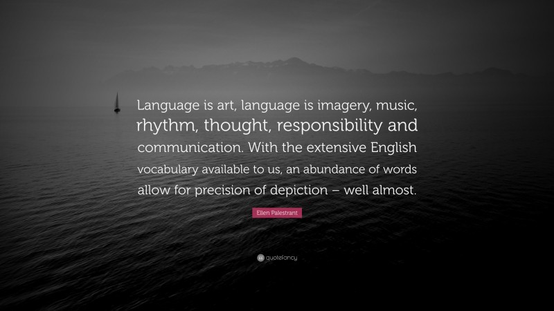Ellen Palestrant Quote: “Language is art, language is imagery, music, rhythm, thought, responsibility and communication. With the extensive English vocabulary available to us, an abundance of words allow for precision of depiction – well almost.”