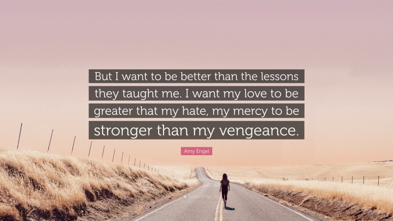 Amy Engel Quote: “But I want to be better than the lessons they taught me. I want my love to be greater that my hate, my mercy to be stronger than my vengeance.”