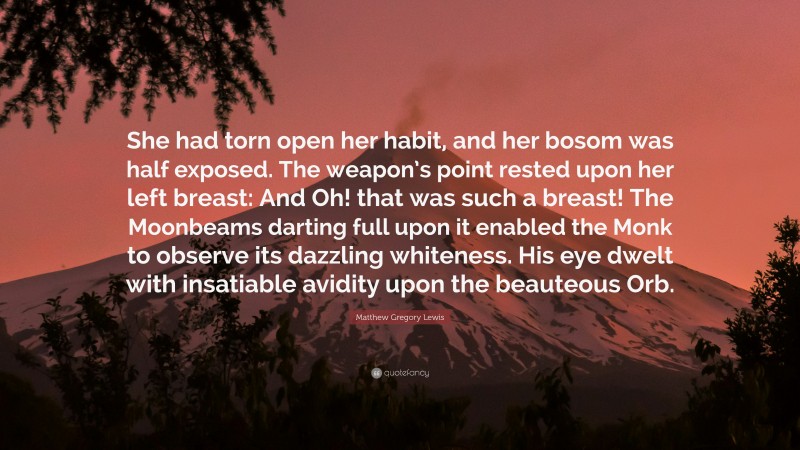 Matthew Gregory Lewis Quote: “She had torn open her habit, and her bosom was half exposed. The weapon’s point rested upon her left breast: And Oh! that was such a breast! The Moonbeams darting full upon it enabled the Monk to observe its dazzling whiteness. His eye dwelt with insatiable avidity upon the beauteous Orb.”