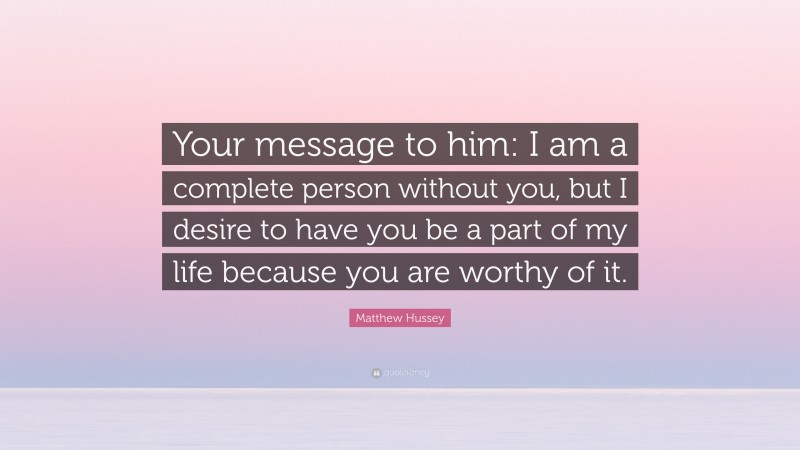 Matthew Hussey Quote: “Your message to him: I am a complete person without you, but I desire to have you be a part of my life because you are worthy of it.”